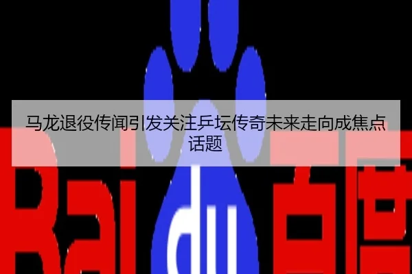 马龙退役传闻引发关注乒坛传奇未来走向成焦点话题