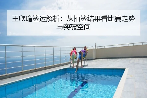 王欣瑜签运解析：从抽签结果看比赛走势与突破空间