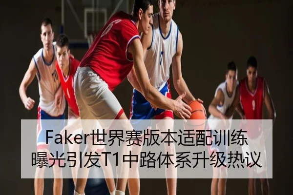 Faker世界赛版本适配训练曝光引发T1中路体系升级热议