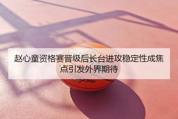 赵心童资格赛晋级后长台进攻稳定性成焦点引发外界期待