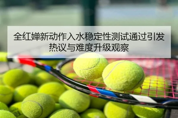 全红婵新动作入水稳定性测试通过引发热议与难度升级观察