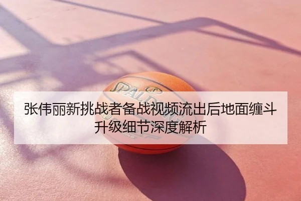 张伟丽新挑战者备战视频流出后地面缠斗升级细节深度解析
